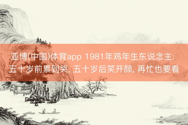 亚博(中国)体育app 1981年鸡年生东说念主: 五十岁前累到哭， 五十岁后笑开颜， 再忙也要看