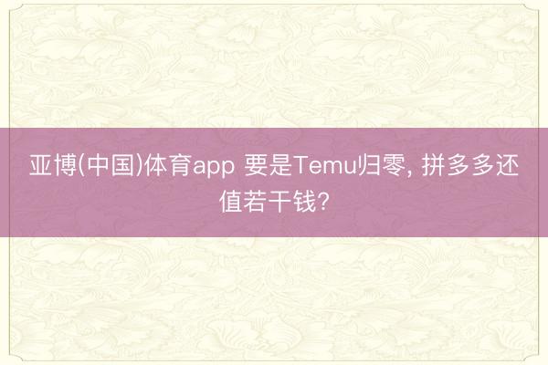 亚博(中国)体育app 要是Temu归零， 拼多多还值若干钱?