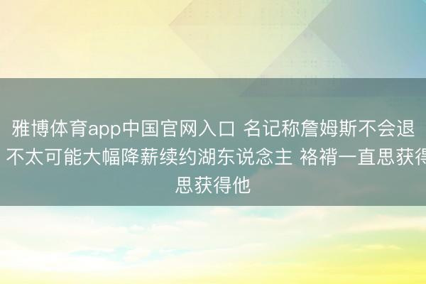 雅博体育app中国官网入口 名记称詹姆斯不会退役! 不太可能大幅降薪续约湖东说念主 袼褙一直思获得他