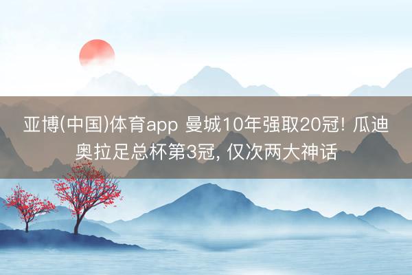 亚博(中国)体育app 曼城10年强取20冠! 瓜迪奥拉足总杯第3冠， 仅次两大神话