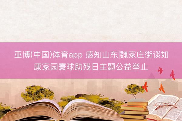 亚博(中国)体育app 感知山东|魏家庄街谈如康家园寰球助残日主题公益举止