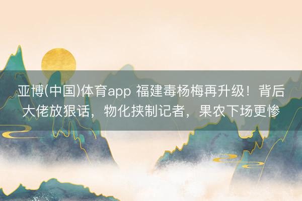 亚博(中国)体育app 福建毒杨梅再升级！背后大佬放狠话，物化挟制记者，果农下场更惨