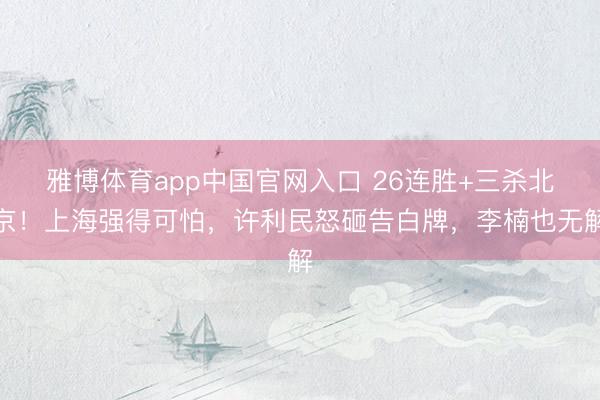雅博体育app中国官网入口 26连胜+三杀北京！上海强得可怕，许利民怒砸告白牌，李楠也无解