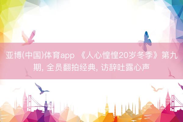 亚博(中国)体育app 《人心惶惶20岁冬季》第九期， 全员翻拍经典， 访辞吐露心声