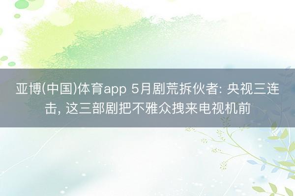 亚博(中国)体育app 5月剧荒拆伙者: 央视三连击， 这三部剧把不雅众拽来电视机前