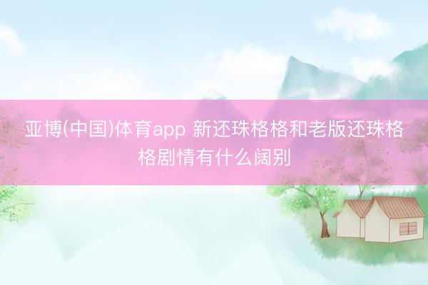 亚博(中国)体育app 新还珠格格和老版还珠格格剧情有什么阔别