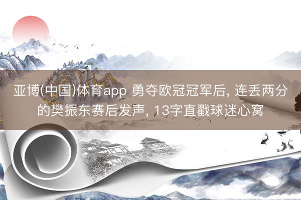 亚博(中国)体育app 勇夺欧冠冠军后， 连丢两分的樊振东赛后发声， 13字直戳球迷心窝
