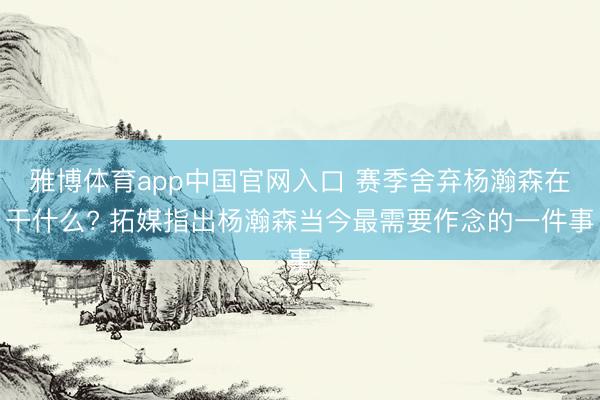 雅博体育app中国官网入口 赛季舍弃杨瀚森在干什么? 拓媒指出杨瀚森当今最需要作念的一件事