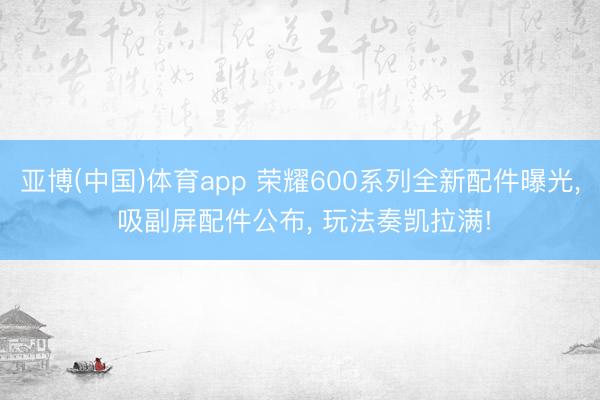 亚博(中国)体育app 荣耀600系列全新配件曝光， 吸副屏配件公布， 玩法奏凯拉满!