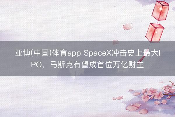 亚博(中国)体育app SpaceX冲击史上最大IPO，马斯克有望成首位万亿财主