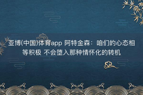 亚博(中国)体育app 阿特金森：咱们的心态相等积极 不会堕入那种情怀化的转机