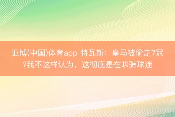 亚博(中国)体育app 特瓦斯：皇马被偷走7冠?我不这样认为，这彻底是在哄骗球迷