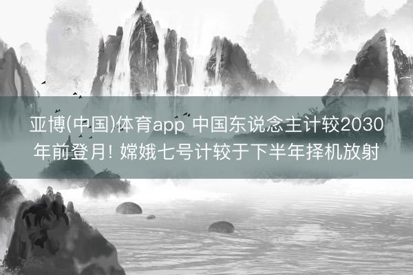 亚博(中国)体育app 中国东说念主计较2030年前登月! 嫦娥七号计较于下半年择机放射