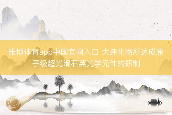 雅博体育app中国官网入口 大连化物所达成原子级超光滑石英光学元件的研制