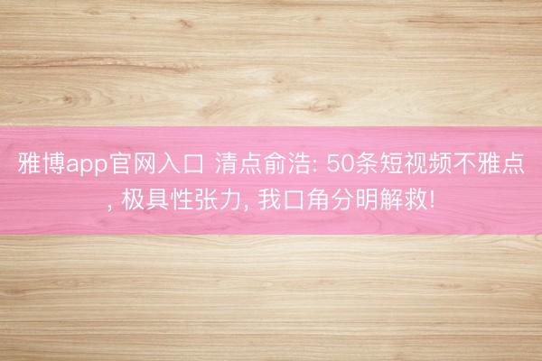 雅博app官网入口 清点俞浩: 50条短视频不雅点， 极具性张力， 我口角分明解救!