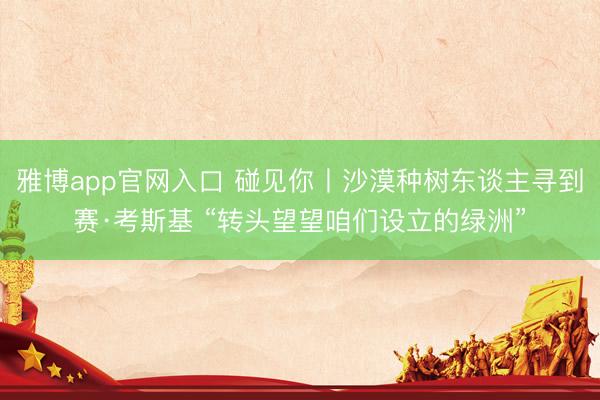 雅博app官网入口 碰见你丨沙漠种树东谈主寻到赛·考斯基 “转头望望咱们设立的绿洲”