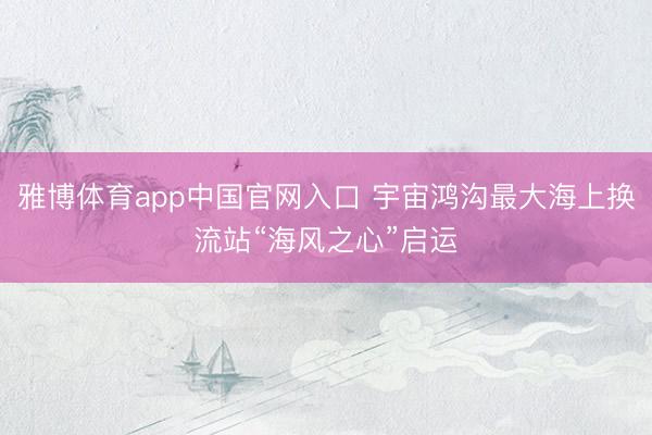 雅博体育app中国官网入口 宇宙鸿沟最大海上换流站“海风之心”启运