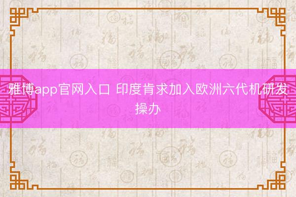 雅博app官网入口 印度肯求加入欧洲六代机研发操办