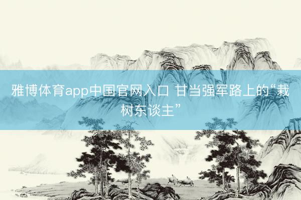 雅博体育app中国官网入口 甘当强军路上的“栽树东谈主”
