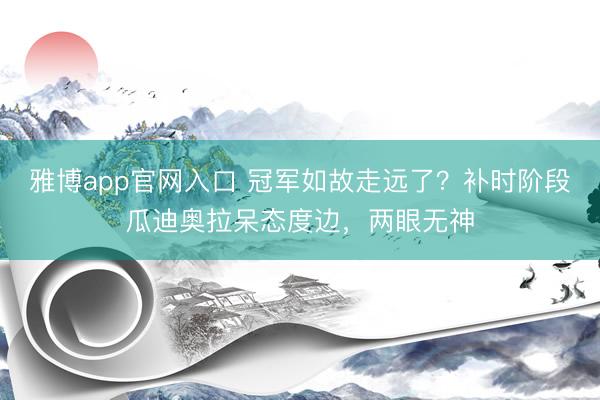雅博app官网入口 冠军如故走远了？补时阶段瓜迪奥拉呆态度边，两眼无神