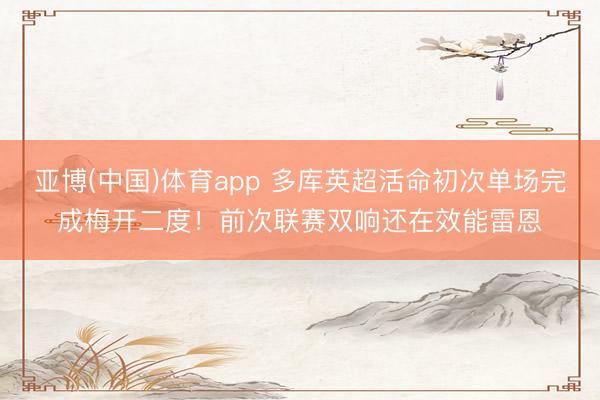亚博(中国)体育app 多库英超活命初次单场完成梅开二度！前次联赛双响还在效能雷恩