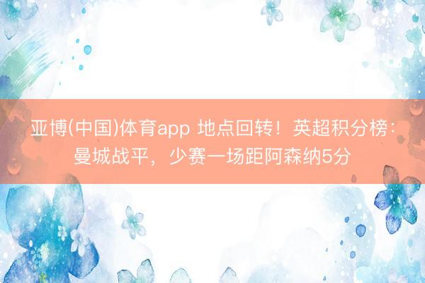亚博(中国)体育app 地点回转！英超积分榜：曼城战平，少赛一场距阿森纳5分