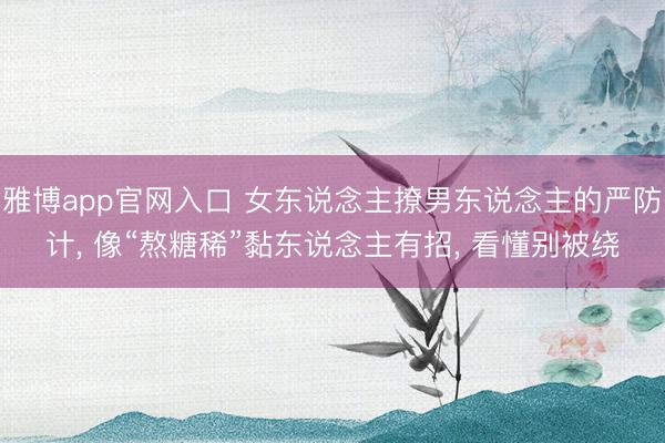 雅博app官网入口 女东说念主撩男东说念主的严防计, 像“熬