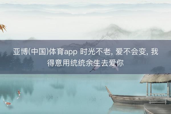 亚博(中国)体育app 时光不老， 爱不会变， 我得意用统统余生去爱你