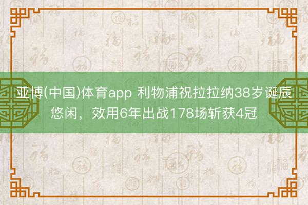 亚博(中国)体育app 利物浦祝拉拉纳38岁诞辰悠闲，效用6年出战178场斩获4冠