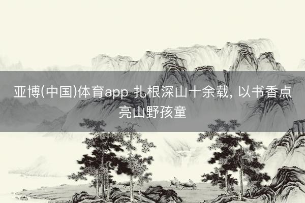亚博(中国)体育app 扎根深山十余载， 以书香点亮山野孩童