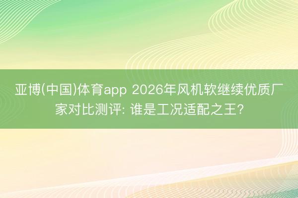 亚博(中国)体育app 2026年风机软继续优质厂家对比测评: 谁是工况适配之王?