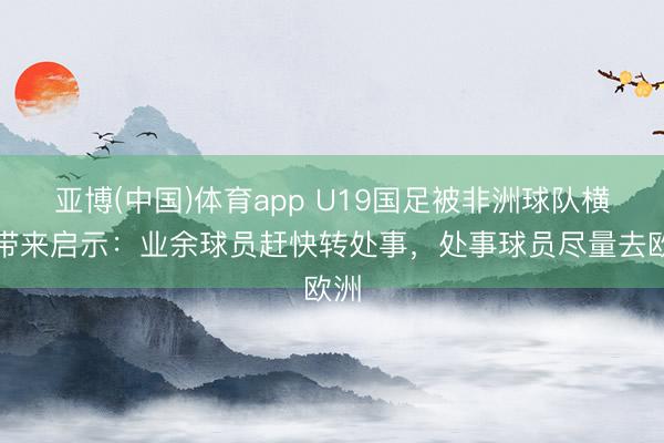 亚博(中国)体育app U19国足被非洲球队横扫带来启示：业余球员赶快转处事，处事球员尽量去欧洲