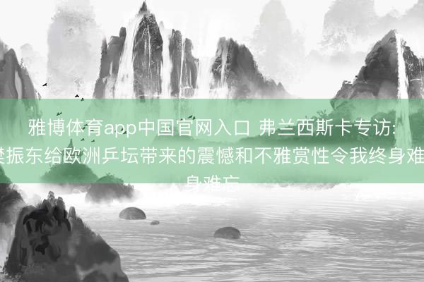 雅博体育app中国官网入口 弗兰西斯卡专访: 樊振东给欧洲乒坛带来的震憾和不雅赏性令我终身难忘