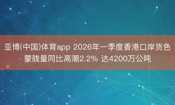 亚博(中国)体育app 2026年一季度香港口岸货色蒙胧量同比高潮2.2% 达4200万公吨