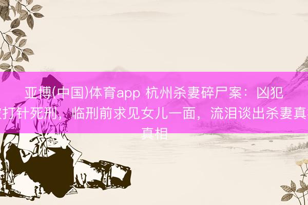 亚博(中国)体育app 杭州杀妻碎尸案：凶犯被打针死刑，临刑前求见女儿一面，流泪谈出杀妻真相