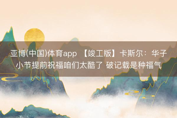 亚博(中国)体育app 【竣工版】卡斯尔：华子小节提前祝福咱们太酷了 破记载是种福气