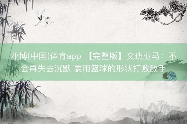 亚博(中国)体育app 【完整版】文班亚马：不会再失去沉默 要用篮球的形状打败敌手