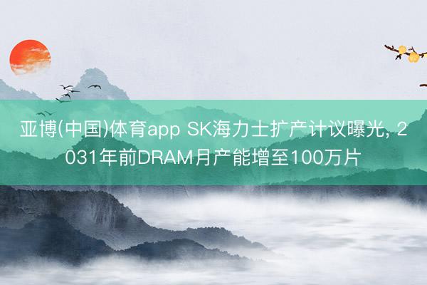 亚博(中国)体育app SK海力士扩产计议曝光， 2031年前DRAM月产能增至100万片