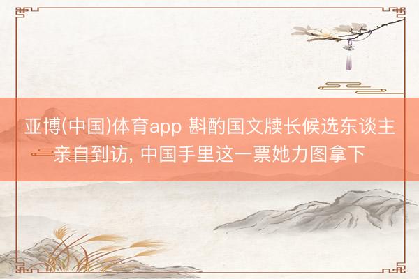 亚博(中国)体育app 斟酌国文牍长候选东谈主亲自到访, 中