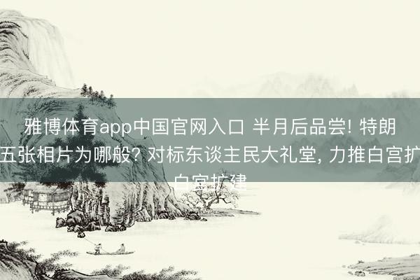 雅博体育app中国官网入口 半月后品尝! 特朗普五张相片为哪般? 对标东谈主民大礼堂， 力推白宫扩建