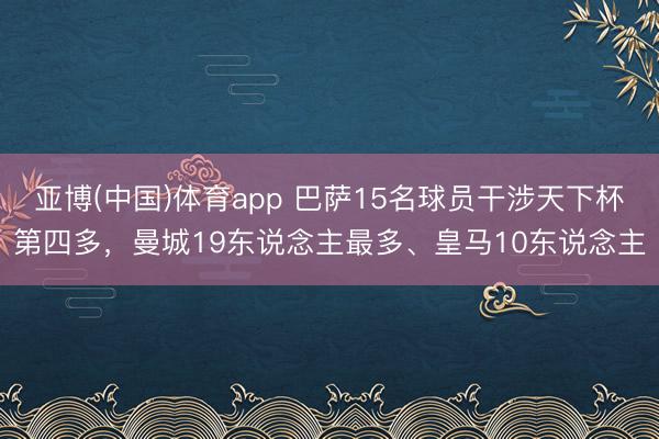 亚博(中国)体育app 巴萨15名球员干涉天下杯第四多，曼城19东说念主最多、皇马10东说念主