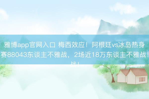 雅博app官网入口 梅西效应！阿根廷vs冰岛热身赛88043东谈主不雅战，2场近18万东谈主不雅战！