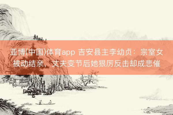亚博(中国)体育app 吉安县主李幼贞：宗室女被动结亲，丈夫变节后她狠厉反击却成悲催