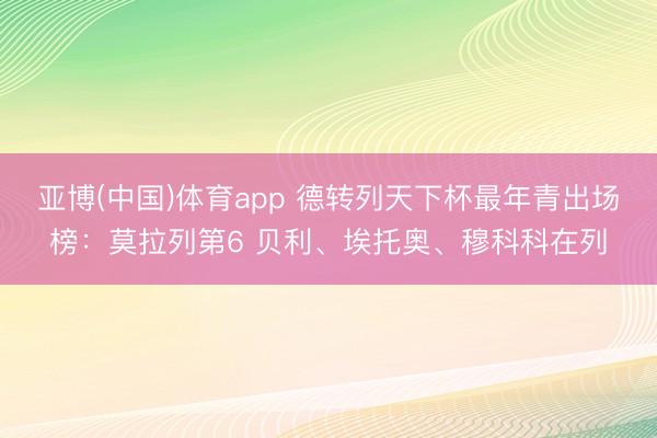 亚博(中国)体育app 德转列天下杯最年青出场榜：莫拉列第6 贝利、埃托奥、穆科科在列