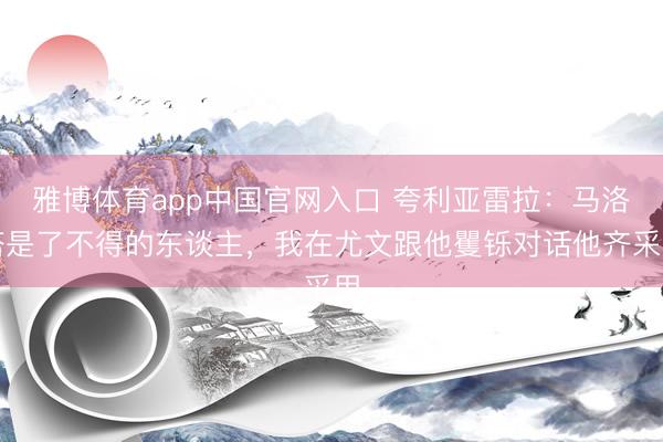 雅博体育app中国官网入口 夸利亚雷拉：马洛塔是了不得的东谈主，我在尤文跟他矍铄对话他齐采用