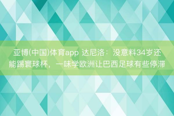 亚博(中国)体育app 达尼洛:没意料34岁还能踢寰球杯,一味学欧洲让巴西足球有些停滞