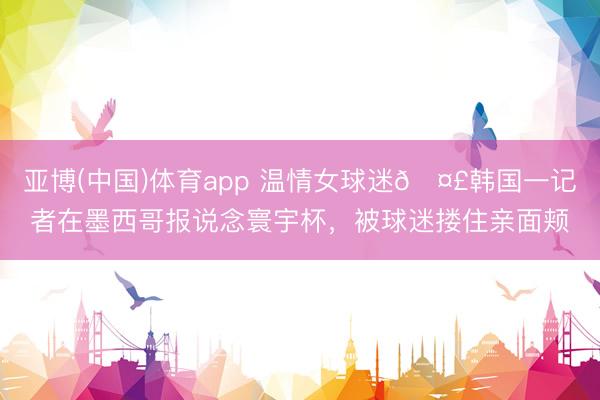 亚博(中国)体育app 温情女球迷🤣韩国一记者在墨西哥报说念寰宇杯，被球迷搂住亲面颊