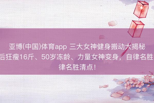 亚博(中国)体育app 三大女神健身搬动大揭秘：产后狂瘦16斤、50岁冻龄、力量女神变身，自律名胜清点！