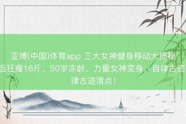 亚博(中国)体育app 三大女神健身移动大揭秘：产后狂瘦16斤、50岁冻龄、力量女神变身，自律古迹清点！