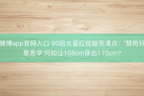雅博app官网入口 90后女星红毯躯壳清点：'颓势好意思学'何如让158cm穿出170cm？